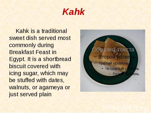 Kahk Kahk is a traditional sweet dish served most commonly during Breakfast Feast in Egypt. It is a shortbread biscuit covered with icing sugar, which may be stuffed with dates, walnuts, or agameya or just served plain