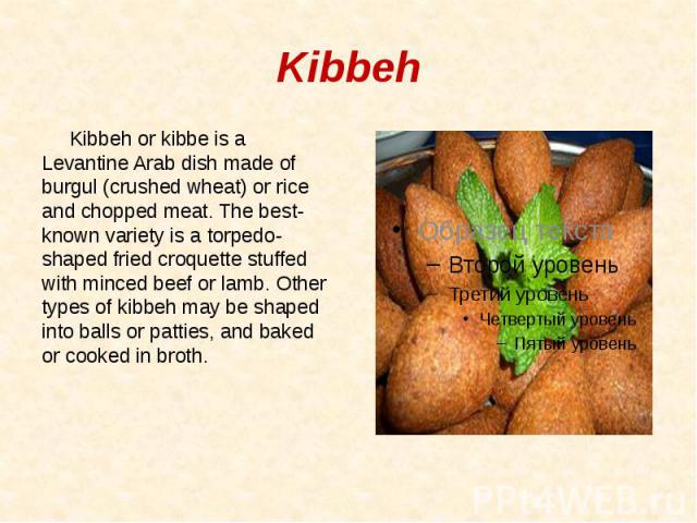 Kibbeh Kibbeh or kibbe is a Levantine Arab dish made of burgul (crushed wheat) or rice and chopped meat. The best-known variety is a torpedo-shaped fried croquette stuffed with minced beef or lamb. Other types of kibbeh may be shaped into balls or p…