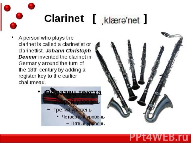 Clarinet [ ] A person who plays the clarinet is called a clarinetist or clarinettist. Johann Christoph Denner invented the clarinet in Germany around the turn of the 18th century by adding a register key to the earlier chalumeau.