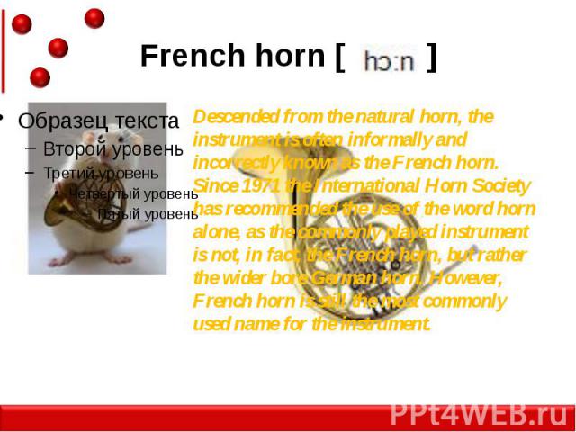 French horn [ ] Descended from the natural horn, the instrument is often informally and incorrectly known as the French horn. Since 1971 the International Horn Society has recommended the use of the word horn alone, as the commonly played instrument…