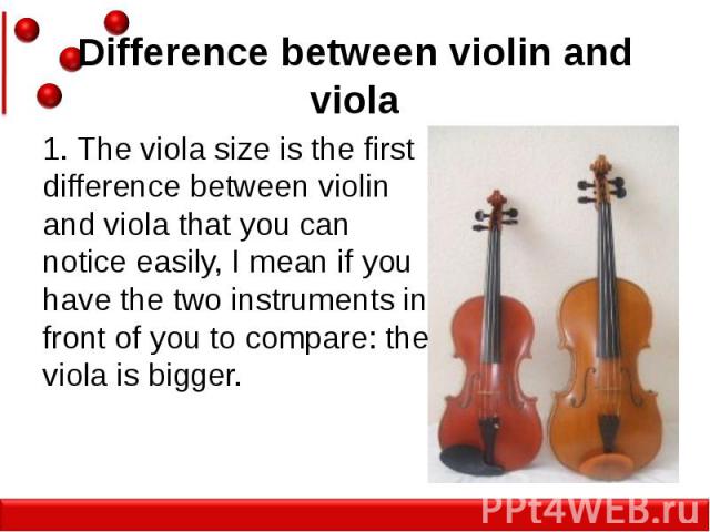 Difference between violin and viola 1. The viola size is the first difference between violin and viola that you can notice easily, I mean if you have the two instruments in front of you to compare: the viola is bigger.