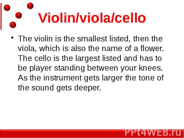 Violin/viola/cello The violin is the smallest listed, then the viola, which is also the name of a flower. The cello is the largest listed and has to be player standing between your knees. As the instrument gets larger the tone of the sound gets deeper.