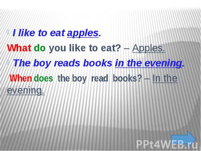 I like to eat apples. What do you like to eat? – Apples. The boy reads books in the evening. When does the boy read books? – In the evening.