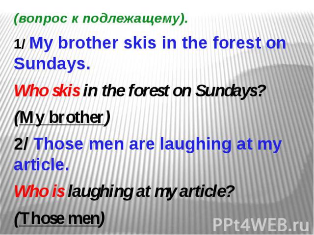 (вопрос к подлежащему). 1/ My brother skis in the forest on Sundays. Who skis in the forest on Sundays? (My brother) 2/ Those men are laughing at my article. Who is laughing at my article? (Those men)