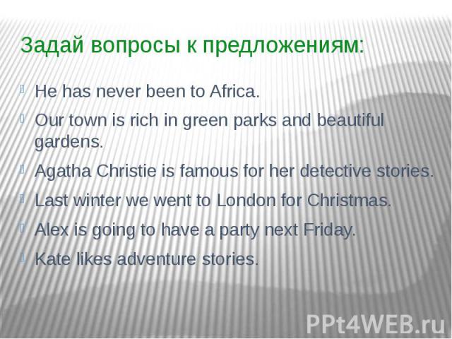 Задай вопросы к предложениям: He has never been to Africa. Our town is rich in green parks and beautiful gardens. Agatha Christie is famous for her detective stories. Last winter we went to London for Christmas. Alex is going to have a party next Fr…