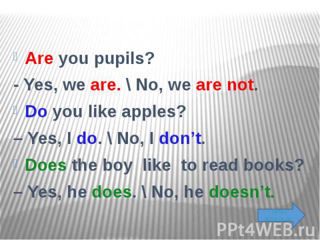 Are you pupils? - Yes, we are. \ No, we are not. Do you like apples? – Yes, I do. \ No, I don’t. Does the boy like to read books? – Yes, he does. \ No, he doesn’t.