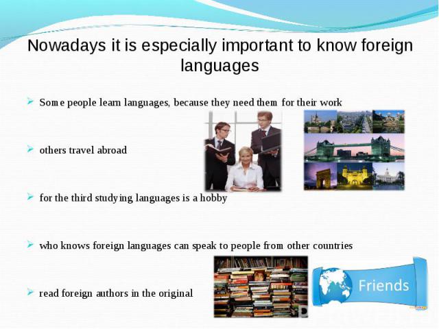 Some people learn languages, because they need them for their work Some people learn languages, because they need them for their work others travel abroad for the third studying languages is a hobby who knows foreign languages can speak to people fr…