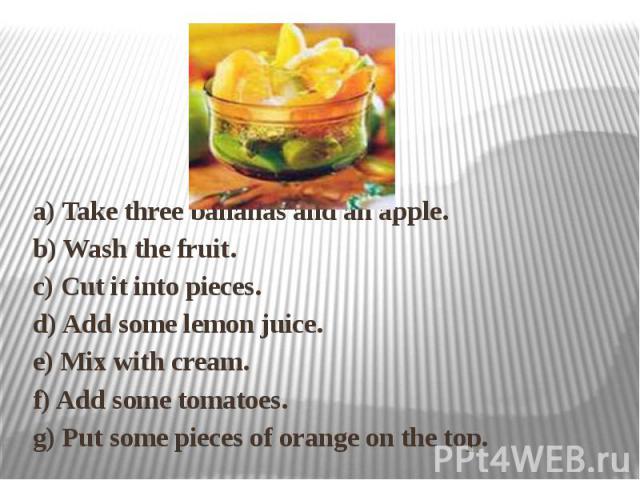 a) Take three bananas and an apple. b) Wash the fruit. c) Cut it into pieces. d) Add some lemon juice. e) Mix with cream. f) Add some tomatoes. g) Put some pieces of orange on the top.