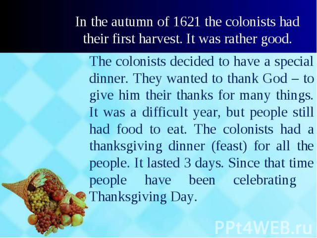 The colonists decided to have a special dinner. They wanted to thank God – to give him their thanks for many things. It was a difficult year, but people still had food to eat. The colonists had a thanksgiving dinner (feast) for all the people. It la…