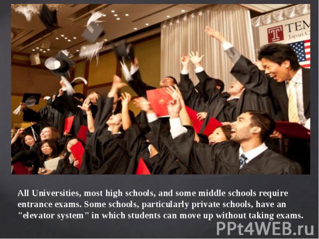 All Universities, most high schools, and some middle schools require entrance exams. Some schools, particularly private schools, have an "elevator system" in which students can move up without taking exams.