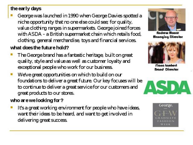 the early days the early days George was launched in 1990 when George Davies spotted a niche opportunity that no one else could see; for quality, value clothing ranges in supermarkets. George joined forces with ASDA - a British supermarket chain whi…