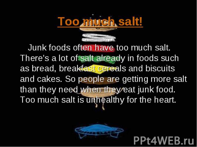 Junk foods often have too much salt. There's a lot of salt already in foods such as bread, breakfast cereals and biscuits and cakes. So people are getting more salt than they need when they eat junk food. Too much salt is unhealthy for the heart. Ju…