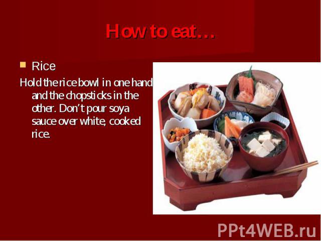 Rice Rice Hold the rice bowl in one hand and the chopsticks in the other. Don’t pour soya sauce over white, cooked rice.