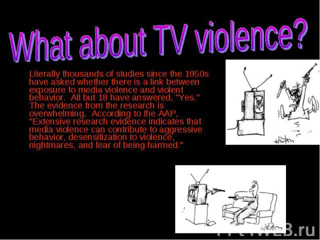 Literally thousands of studies since the 1950s have asked whether there is a link between exposure to media violence and violent behavior. All but 18 have answered, "Yes." The evidence from the research is overwhelming. According to the AA…