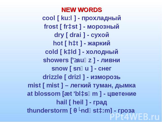 NEW WORDS NEW WORDS cool [ ku:l ] - прохладный frost [ frɔst ] - морозный dry [ drai ] - сухой hot [ hɔt ] - жаркий cold [ kɔld ] - холодный showers ['ʃauәz ] - ливни snow [ snәu ] - снег drizzle [ drizl ] - изморозь mist [ mist ] – легкий туман, ды…
