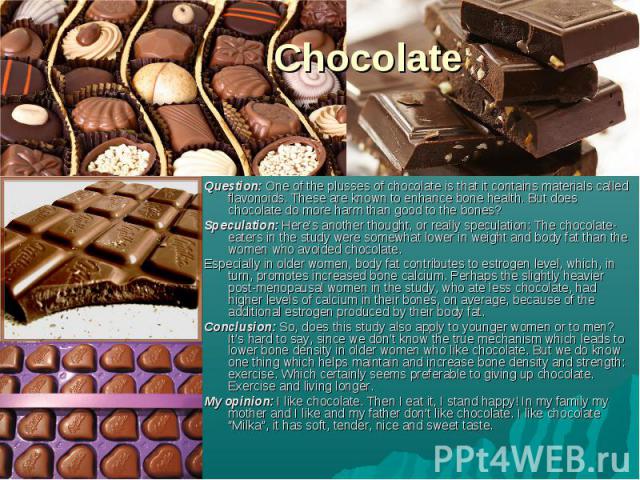 Question: One of the plusses of chocolate is that it contains materials called flavonoids. These are known to enhance bone health. But does chocolate do more harm than good to the bones? Speculation: Here’s another thought, or really speculation: Th…