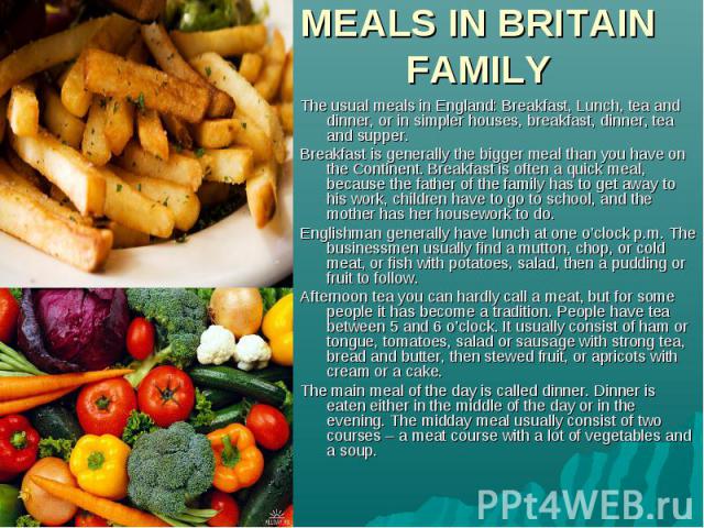 The usual meals in England: Breakfast, Lunch, tea and dinner, or in simpler houses, breakfast, dinner, tea and supper. Breakfast is generally the bigger meal than you have on the Continent. Breakfast is often a quick meal, because the father of the …