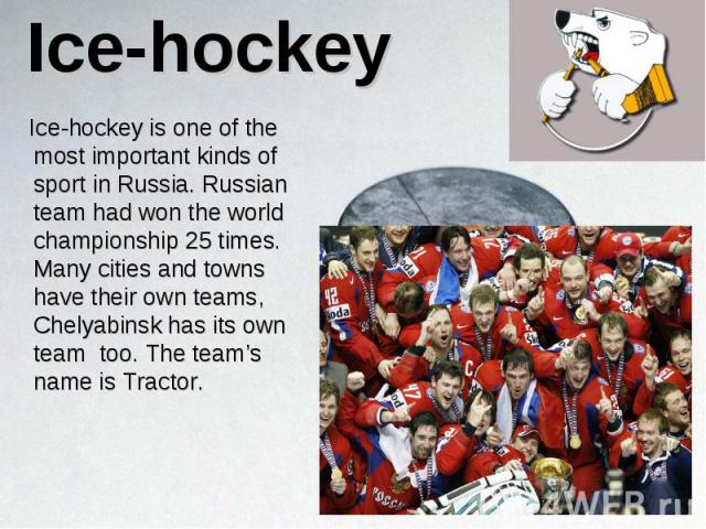 Ice-hockey is one of the most important kinds of sport in Russia. Russian team had won the world championship 25 times. Many cities and towns have their own teams, Chelyabinsk has its own team too. The team’s name is Tractor. Ice-hockey is one of th…