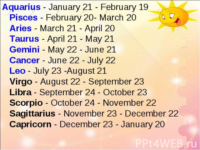 Aquarius - January 21 - February 19 Pisces - February 20- March 20 Aries - March 21 - April 20 Taurus - April 21 - May 21 Gemini - May 22 - June 21 Cancer - June 22 - July 22 Leo - July 23 -August 21 Virgo - August 22 - September 23 Libra - Septembe…