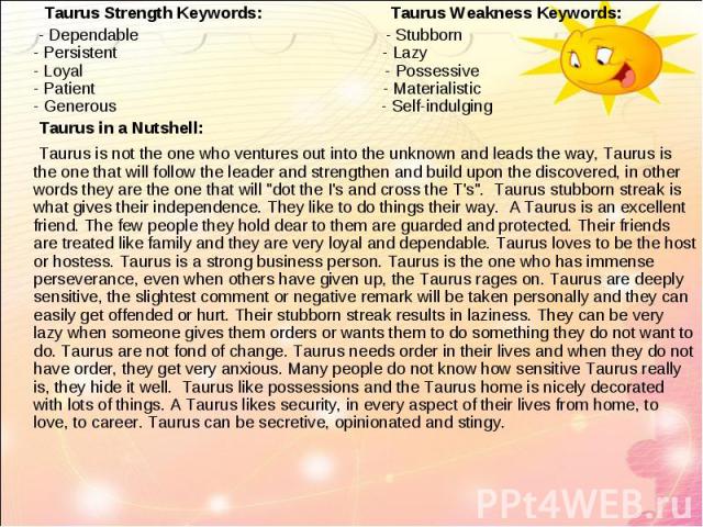Taurus Strength Keywords: Taurus Weakness Keywords: Taurus Strength Keywords: Taurus Weakness Keywords: - Dependable - Stubborn - Persistent - Lazy - Loyal - Possessive - Patient - Materialistic - Generous - Self-indulging Taurus in a Nutshell: Taur…