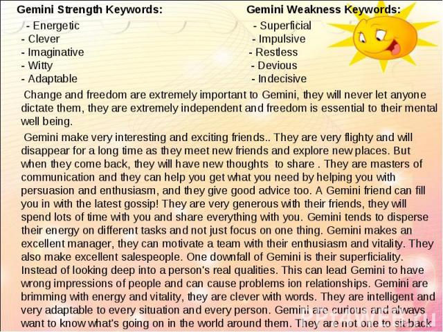 Gemini Strength Keywords: Gemini Weakness Keywords: Gemini Strength Keywords: Gemini Weakness Keywords: - Energetic - Superficial - Clever - Impulsive - Imaginative - Restless - Witty - Devious - Adaptable - Indecisive Change and freedom are extreme…