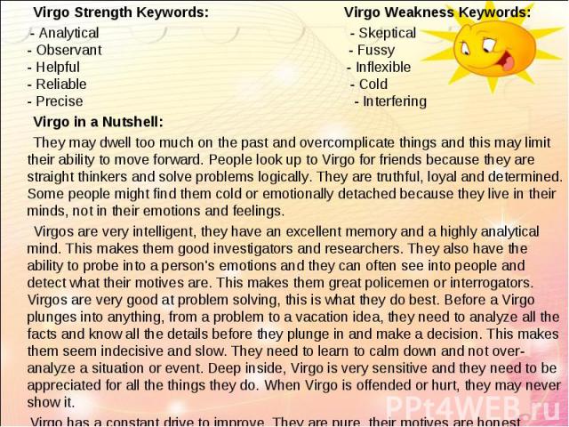   Virgo Strength Keywords: Virgo Weakness Keywords:   Virgo Strength Keywords: Virgo Weakness Keywords: - Analytical - Skeptical - Observant - Fussy - Helpful - Inflexible - Reliable - Cold - Precise - Interfering Virgo in a Nutshell: They…