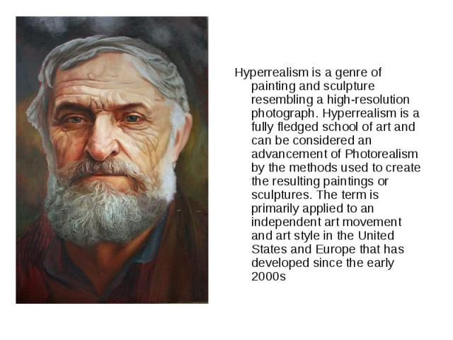 Hyperrealism is a genre of painting and sculpture resembling a high-resolution photograph. Hyperrealism is a fully fledged school of art and can be considered an advancement of Photorealism by the methods used to create the resulting paintings or sc…