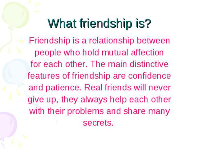 What friendship is? Friendship is a relationship between people who hold mutual affection for each other. The main distinctive features of friendship are confidence and patience. Real friends will never give up, they always help each other with thei…