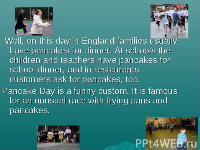 Well, on this day in England families usually have pancakes for dinner. At schools the children and teachers have pancakes for school dinner, and in restaurants customers ask for pancakes, too. Well, on this day in England families usually have panc…