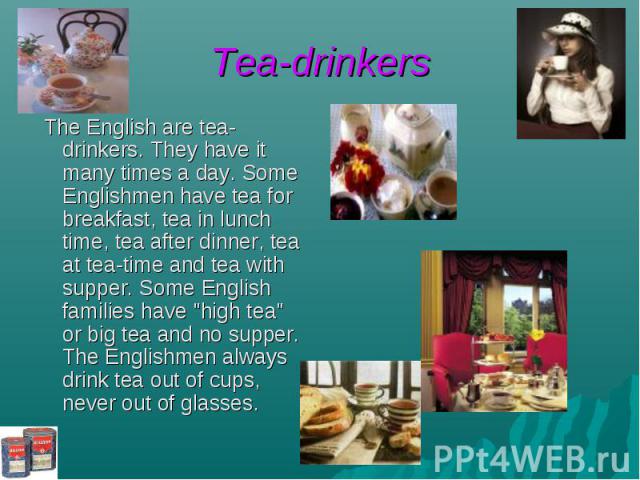 Tea-drinkers The English are tea-drinkers. They have it many times a day. Some Englishmen have tea for breakfast, tea in lunch time, tea after dinner, tea at tea-time and tea with supper. Some English families have "high tea" or big tea an…