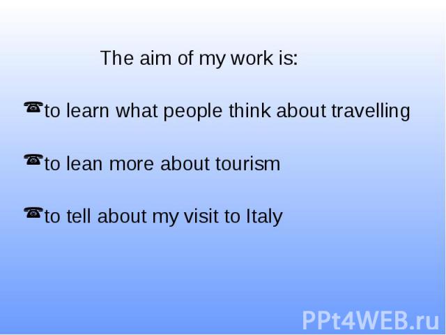 The aim of my work is: to learn what people think about travelling to lean more about tourism to tell about my visit to Italy