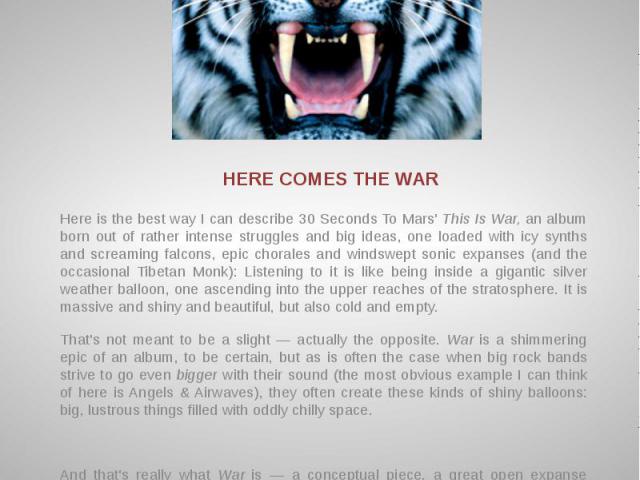 HERE COMES THE WAR Here is the best way I can describe 30 Seconds To Mars' This Is War, an album born out of rather intense struggles and big ideas, one loaded with icy synths and screaming falcons, epic chorales and windswept sonic expanses (and th…