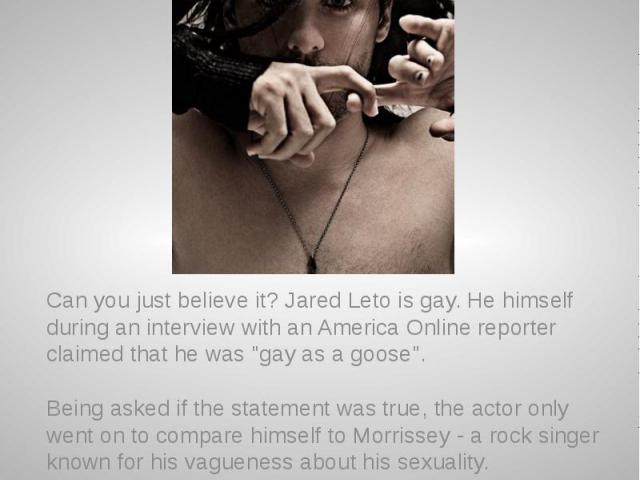 Jared Leto is gay? Can you just believe it? Jared Leto is gay. He himself during an interview with an America Online reporter claimed that he was "gay as a goose". Being asked if the statement was true, the actor only went on to compare hi…