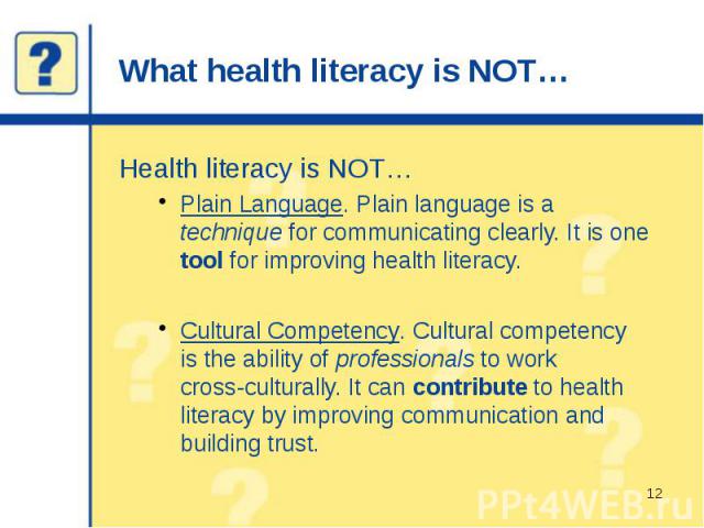 What health literacy is NOT… Health literacy is NOT… Plain Language. Plain language is a technique for communicating clearly. It is one tool for improving health literacy. Cultural Competency. Cultural competency is the ability of professionals to w…