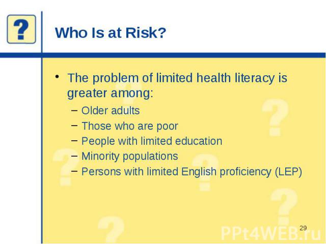 Who Is at Risk? The problem of limited health literacy is greater among: Older adults Those who are poor People with limited education Minority populations Persons with limited English proficiency (LEP)