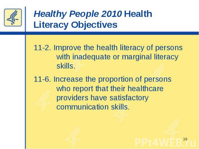 Healthy People 2010 Health Literacy Objectives 11-2. Improve the health literacy of persons with inadequate or marginal literacy skills. 11-6. Increase the proportion of persons who report that their healthcare providers have satisfactory communicat…