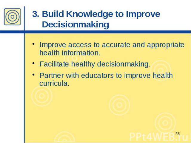 3. Build Knowledge to Improve Decisionmaking Improve access to accurate and appropriate health information. Facilitate healthy decisionmaking. Partner with educators to improve health curricula.