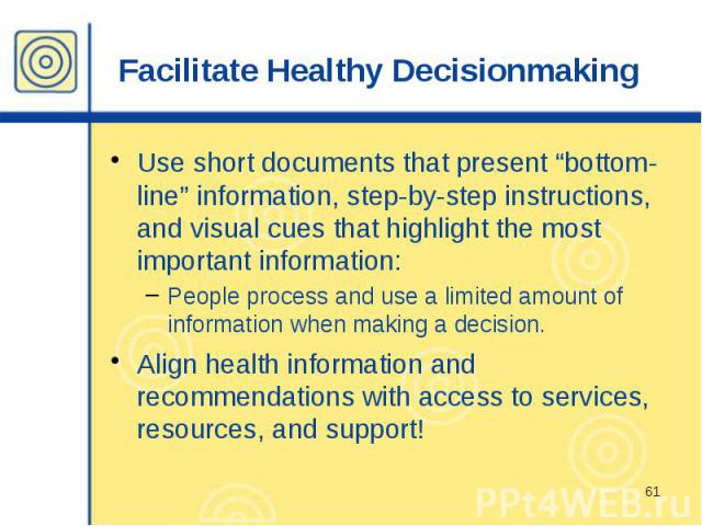 Facilitate Healthy Decisionmaking Use short documents that present “bottom-line” information, step-by-step instructions, and visual cues that highlight the most important information: People process and use a limited amount of information when makin…