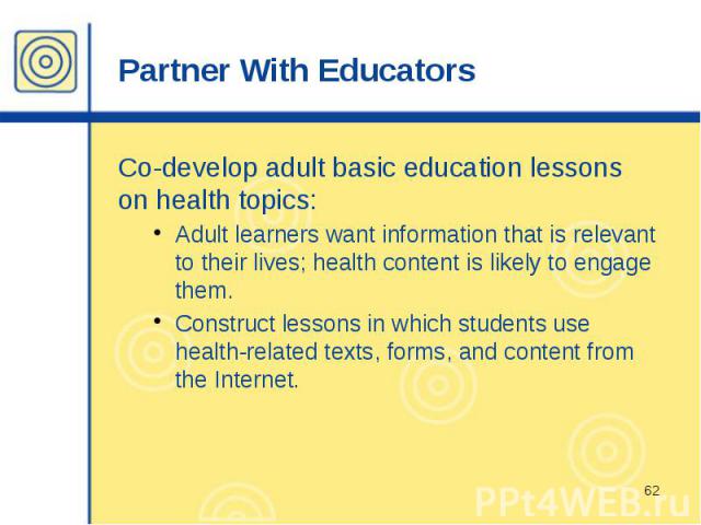 Partner With Educators Co-develop adult basic education lessons on health topics: Adult learners want information that is relevant to their lives; health content is likely to engage them. Construct lessons in which students use health-related texts,…