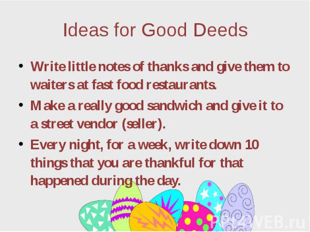 Ideas for Good Deeds Write little notes of thanks and give them to waiters at fast food restaurants. Make a really good sandwich and give it to a street vendor (seller). Every night, for a week, write down 10 things that you are thankful for that ha…