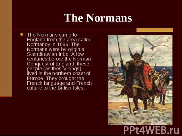 The Normans came to England from the area called Normandy in 1066. The Normans were by origin a Scandinavian tribe. A few centuries before the Norman Conquest of England, these people (as then Vikings) lived in the northern coast of Europe. They bro…