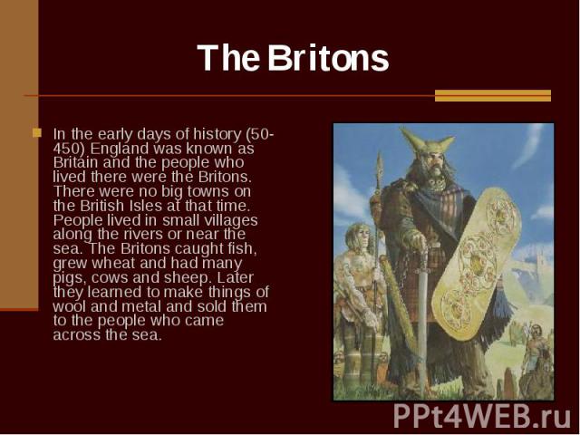 In the early days of history (50-450) England was known as Britain and the people who lived there were the Britons. There were no big towns on the British Isles at that time. People lived in small villages along the rivers or near the sea. The Brito…