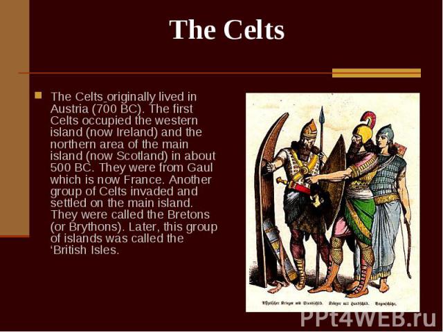 The Celts originally lived in Austria (700 BC). The first Celts occupied the western island (now Ireland) and the northern area of the main island (now Scotland) in about 500 BC. They were from Gaul which is now France. Another group of Celts invade…