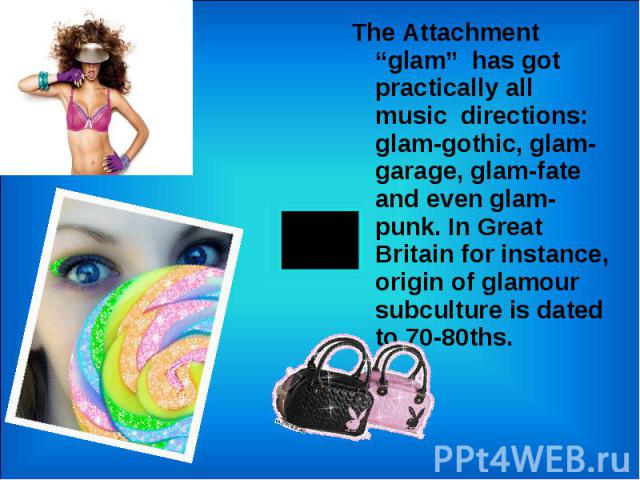 The Attachment “glam” has got practically all music directions: glam-gothic, glam-garage, glam-fate and even glam-punk. In Great Britain for instance, origin of glamour subculture is dated to 70-80ths. The Attachment “glam” has got practically all m…