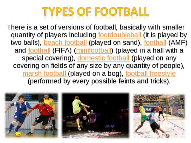 There is a set of versions of football, basically with smaller quantity of players including footdoubleball (it is played by two balls), beach football (played on sand), foothall (AMF) and foothall (FIFA) (minifootball) (played in a hall with a spec…