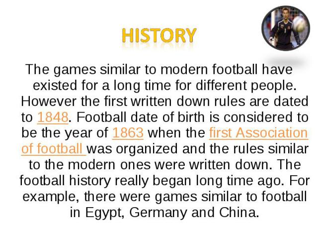 The games similar to modern football have existed for a long time for different people. However the first written down rules are dated to 1848. Football date of birth is considered to be the year of 1863 when the first Association of football was or…