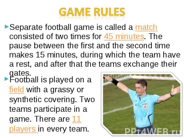 Separate football game is called a match consisted of two times for 45 minutes. The pause between the first and the second time makes 15 minutes, during which the team have a rest, and after that the teams exchange their gates. Separate football gam…