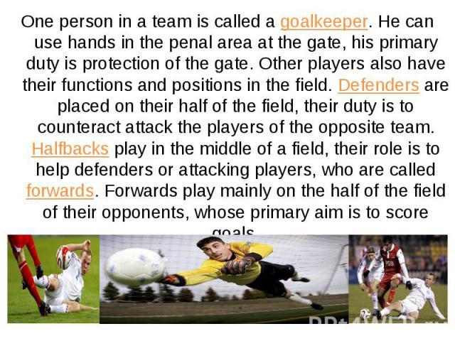 One person in a team is called a goalkeeper. He can use hands in the penal area at the gate, his primary duty is protection of the gate. Other players also have their functions and positions in the field. Defenders are placed on their half of the fi…