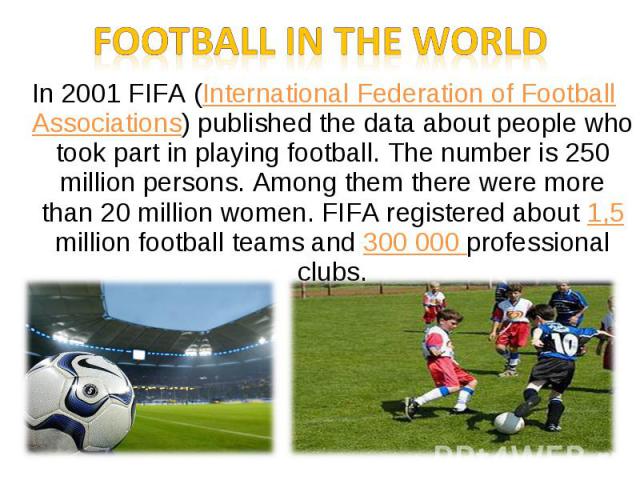 In 2001 FIFA (International Federation of Football Associations) published the data about people who took part in playing football. The number is 250 million persons. Among them there were more than 20 million women. FIFA registered about 1,5 millio…