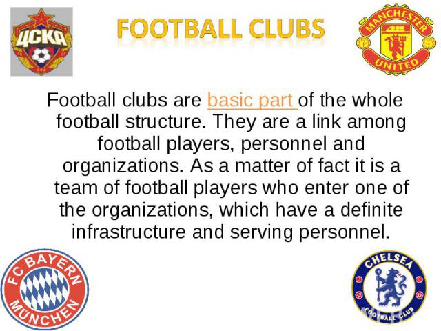 Football clubs are basic part of the whole football structure. They are a link among football players, personnel and organizations. As a matter of fact it is a team of football players who enter one of the organizations, which have a definite infras…